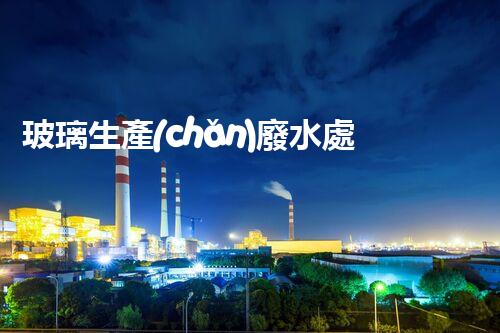 玻璃生產(chǎn)廢水處理：以后綠色制造的核心技術(shù)！